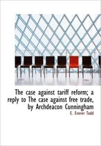 The Case Against Tariff Reform; A Reply to the Case Against Free Trade, by Archdeacon Cunningham