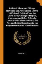 Political History of Chicago (Covering the Period from 1837 to 1887) Local Politics from the City's Birth; Chicago's Mayors, Aldermen and Other Officials; County and Federal Officers; The Fir