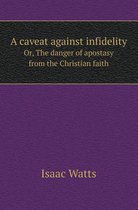 A Caveat Against Infidelity Or, the Danger of Apostasy from the Christian Faith
