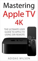 Mastering Apple TV 4K - The Ultimate User Guide To Apple TV Using Siri Remote