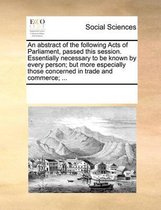 An Abstract of the Following Acts of Parliament, Passed This Session. Essentially Necessary to Be Known by Every Person; But More Especially Those Concerned in Trade and Commerce; ...