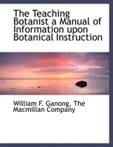 The Teaching Botanist a Manual of Information Upon Botanical Instruction