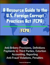 A Resource Guide to the U.S. Foreign Corrupt Practices Act (FCPA): Anti-Bribery Provisions, Definitions, Payments to Third Parties, Extortion, Accounting, Reporting, Anti-Fraud Violations, Penalties