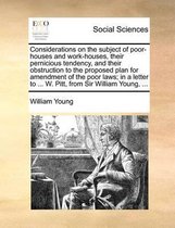 Considerations on the Subject of Poor-Houses and Work-Houses, Their Pernicious Tendency, and Their Obstruction to the Proposed Plan for Amendment of the Poor Laws; In a Letter to ... W. Pitt, from Sir William Young, ...