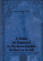 A Voice to America Or, The Model Republic, Its Glory, Or Its Fall