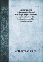Unitarianism philosophically and theologically examined a complete refutation of the leading principles of the Unitarian system