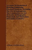 A Course Of Geometrical Drawing, Containing Practical Geometry, Including The Use Of Instruments, The Construction An Use Of Scales, Orthographic Projection, And Elementary Descrip