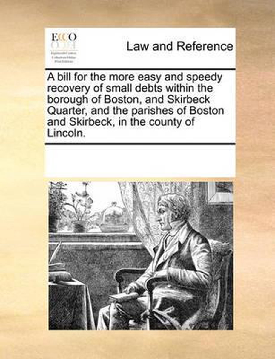 A bill for the more easy and speedy recovery of small debts within the borough of Boston, and Skirbeck Quarter, and the parishes of Boston and Skirbeck, in the county of Lincoln. - Multiple Contributors