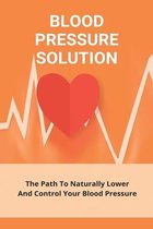 Blood Pressure Solution: The Path To Naturally Lower And Control Your Blood Pressure