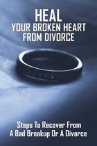 Heal Your Broken Heart From Divorce: Steps To Recover From A Bad Breakup Or A Divorce