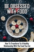 Be Obsessed With Food: How To Transform To A Healthy Relationship With The Food You Eat