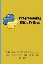 Programming With Python: A Beginner's Crash Course On How To Get Everything Up And To Run