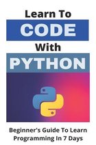 Learn To Code With Python: Beginner's Guide To Learn Programming In 7 Days