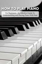 How To Play Piano: For Beginners - An Effective Guide To Understanding and Playing Piano With Ease