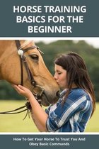Horse Training Basics For The Beginner: How To Get Your Horse To Trust You And Obey Basic Commands