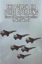 The Polish Air Force Operating: Story Of Heroism & Sacrifice In World War II