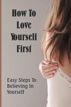 How To Love Yourself First: Easy Steps To Believing In Yourself.