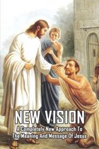 New Vision: A Completely New Approach To The Meaning And Message Of Jesus