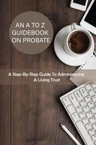 An A To Z Guidebook On Probate: A Step-By-Step Guide To Administering A Living Trust