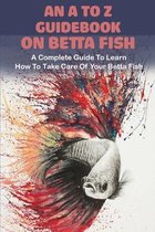 An A To Z Guidebook On Betta Fish: A Complete Guide To Learn How To Take Care Of Your Betta Fish