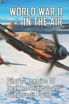World War II In The Air: Pilot's Memoirs Of Real And Ridiculously Dangerous Flying