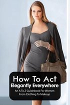 How To Act Elegantly Everywhere: An A To Z Guidebook For Women From Clothing To Makeup