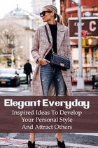 Elegant Everyday: Inspired Ideas To Develop Your Personal Style And Attract Others