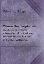 Where the people rule or, The initiative and referendum, direct primary law and the recall in use in the state of Oregon
