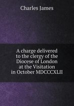 A Charge Delivered to the Clergy of the Diocese of London at the Visitation in October MDCCCXLII