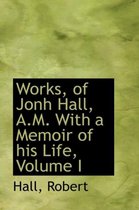 Works, of Jonh Hall, A.M. with a Memoir of His Life, Volume I