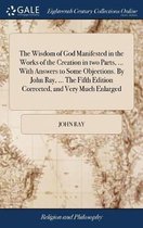 The Wisdom of God Manifested in the Works of the Creation in two Parts, ... With Answers to Some Objections. By John Ray, ... The Fifth Edition Corrected, and Very Much Enlarged