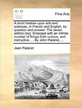 A Short Treatise Upon Arts and Sciences, in French and English, by Question and Answer. the Seven Editino [Sic]. Enlarged with an Infinite Number of Things Both Curious, and Instructive. ... 