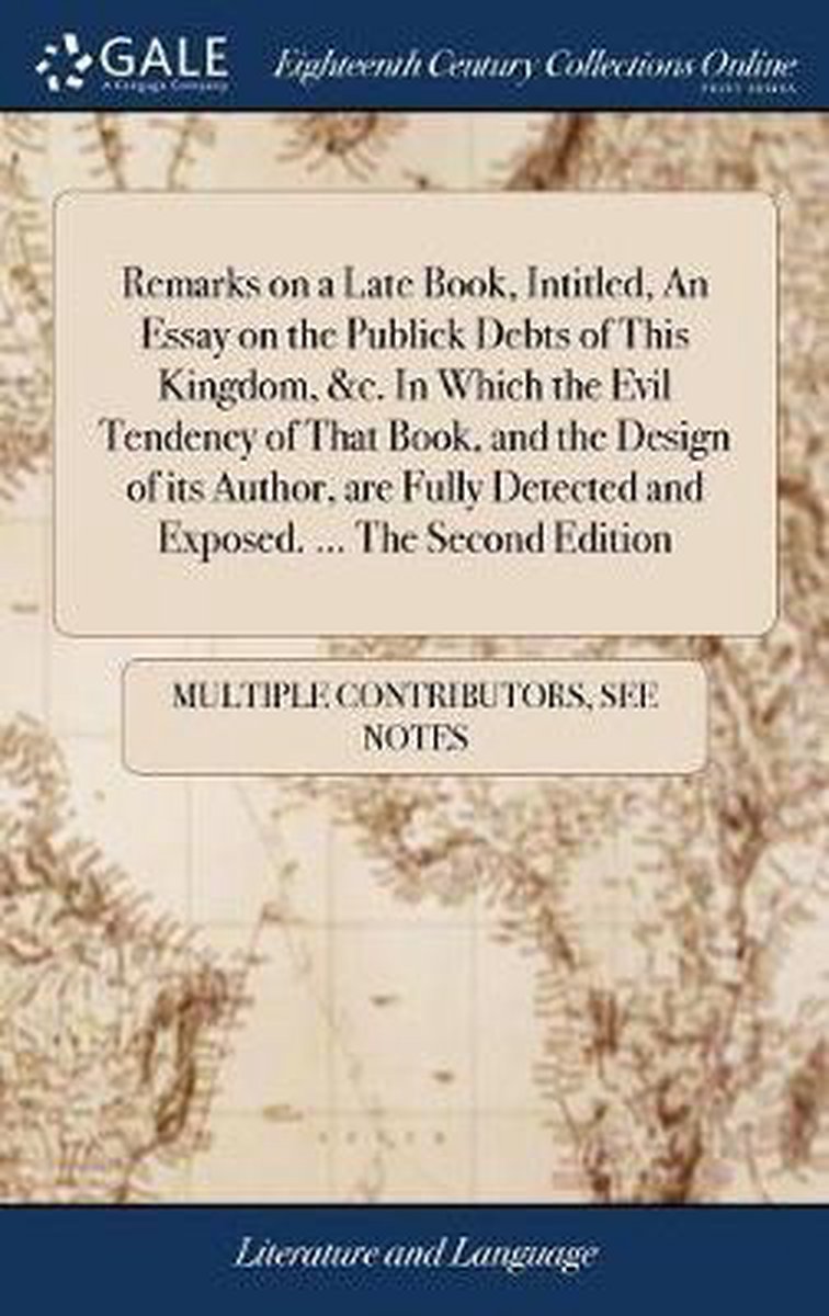 Remarks on a Late Book, Intitled, an Essay on the Publick Debts of This Kingdom, &c. in Which the Evil Tendency of That Book, and the Design of Its Author, Are Fully Detected and Exposed. ... the Second Edition - Multiple Contributors