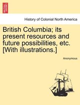 British Columbia; Its Present Resources and Future Possibilities, Etc. [With Illustrations.]