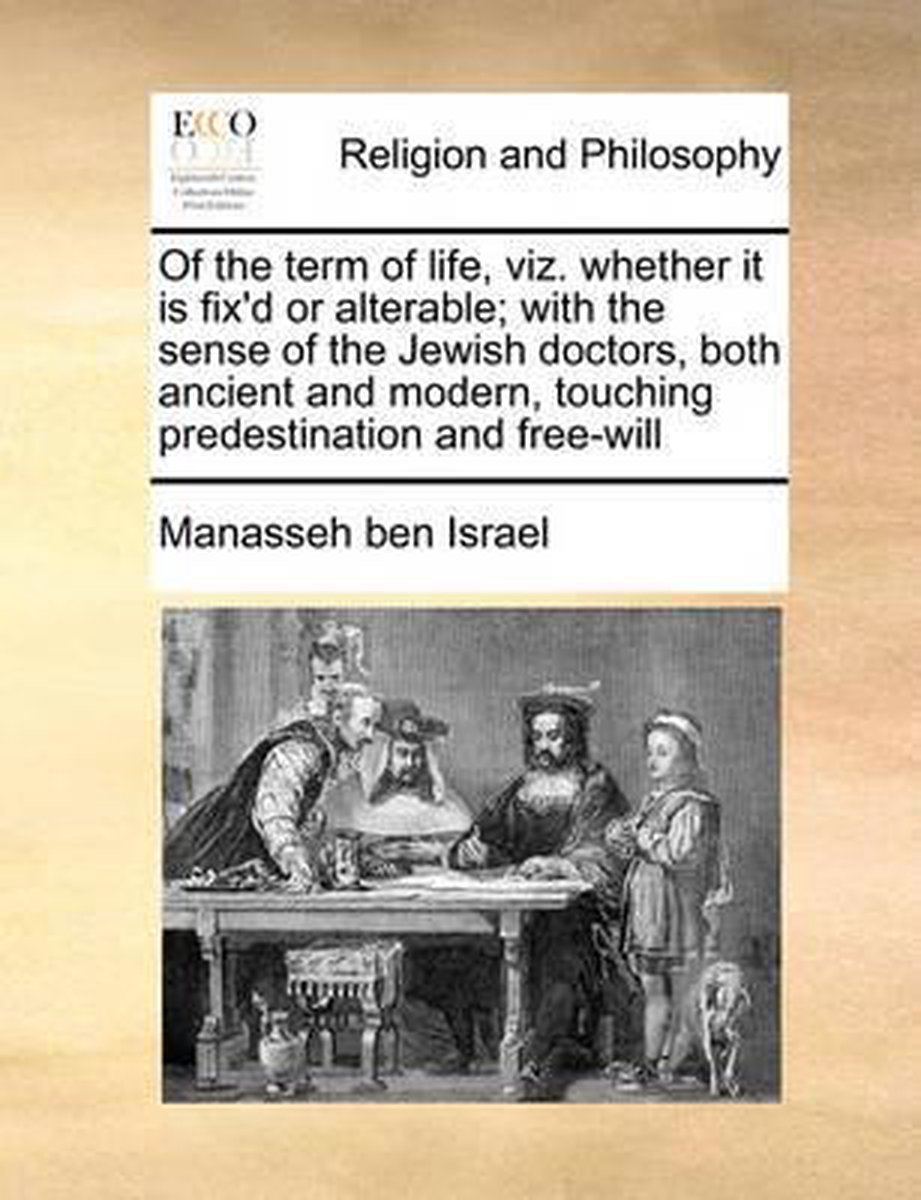 Of the Term of Life, Viz. Whether It Is Fix'd or Alterable; With the Sense of the Jewish Doctors, Both Ancient and Modern, Touching Predestination and Free-Will - Ben Israel Manasseh Ben Israel