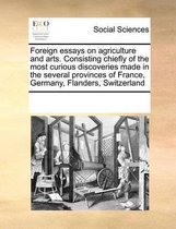 Foreign Essays on Agriculture and Arts. Consisting Chiefly of the Most Curious Discoveries Made in the Several Provinces of France, Germany, Flanders, Switzerland