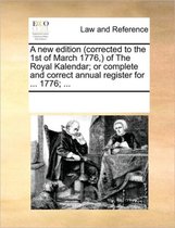 A New Edition (Corrected to the 1st of March 1776, ) of the Royal Kalendar; Or Complete and Correct Annual Register for ... 1776; ...
