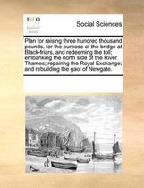 Plan for raising three hundred thousand pounds, for the purpose of the bridge at Black-friars, and redeeming the toll; embanking the north side of the River Thames; repairing the Royal Exchan