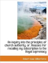 An Inquiry Into the Principles of Church Authority, Or, Reasons for Recalling My Subscription to the