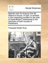 Spanish War! an Enquiry How Far Ireland Is Bound, of Right, to Embark in the Impending Contest on the Side of Great-Britain? Addressed to the Members of Both Houses of Parliament.