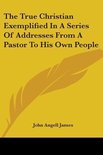 The True Christian Exemplified In A Series Of Addresses From A Pastor To His Own People