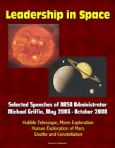 Leadership in Space: Selected Speeches of NASA Administrator Michael Griffin, May 2005 - October 2008 - Hubble Telescope, Moon Exploration, Human Exploration of Mars, Shuttle and Constellation