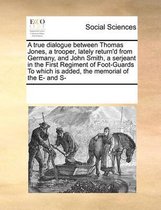 A True Dialogue Between Thomas Jones, a Trooper, Lately Return'd from Germany, and John Smith, a Serjeant in the First Regiment of Foot-Guards to Which Is Added, the Memorial of the E- And S-