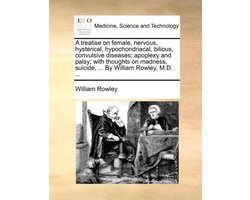 A treatise on female, nervous, hysterical, hypochondriacal, bilious, convulsive diseases; apoplexy and palsy; with thoughts on madness, suicide, ... By William Rowley, M.D. ...