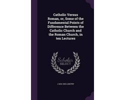Catholic Versus Roman, Or, Some of the Fundamental Points of Difference Between the Catholic Church and the Roman Church, in Ten Lectures