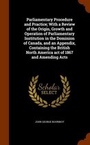 Parliamentary Procedure and Practice; With a Review of the Origin, Growth and Operation of Parliamentary Institution in the Dominion of Canada, and an Appendix, Containing the British North A