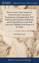 Three Lectures Upon Animal Life, Delivered in the University of Pennsylvania, by Benjamin Rush, M.D. Professor of the Institutes of Medicine, and of Clinical Practice in the Said University. Published at the Request of his Pupils