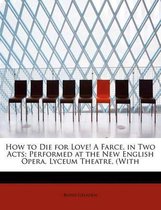 How to Die for Love! a Farce, in Two Acts; Performed at the New English Opera, Lyceum Theatre, (with