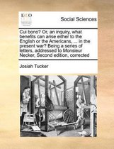 Cui Bono? Or, an Inquiry, What Benefits Can Arise Either to the English or the Americans, ... in the Present War? Being a Series of Letters, Addressed to Monsieur Necker, Second Edition, Corr