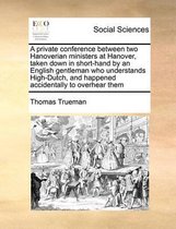 A private conference between two Hanoverian ministers at Hanover, taken down in short-hand by an English gentleman who understands High-Dutch, and happened accidentally to overhear them